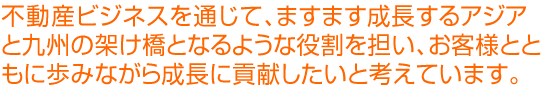 不動産ビジネスを通じて、ますます成長するアジアと九州の架け橋となるような役割を担い、お客様とともに歩みながら成長に貢献したいと考えています。